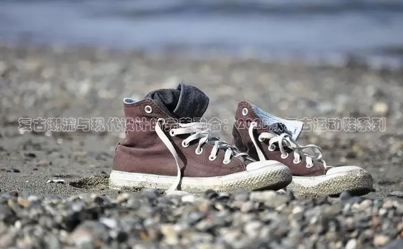 复古潮流与现代设计的完美融合：2025款复古运动鞋系列